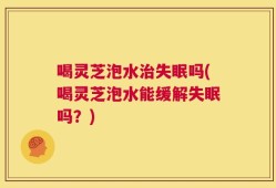 喝灵芝泡水治失眠吗(喝灵芝泡水能缓解失眠吗？)