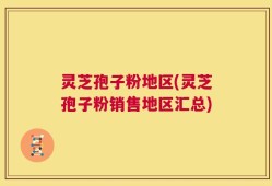 灵芝孢子粉地区(灵芝孢子粉销售地区汇总)