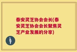 泰安灵芝协会会长(泰安灵芝协会会长聚焦灵芝产业发展的分享)