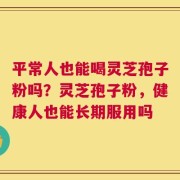 平常人也能喝灵芝孢子粉吗？灵芝孢子粉，健康人也能长期服用吗