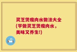 灵芝煲瘦肉水做法大全(学做灵芝煲瘦肉水，美味又养生!)