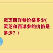灵芝西洋参价格多少(灵芝和西洋参的价格是多少？)