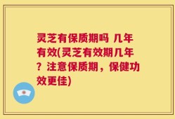 灵芝有保质期吗 几年有效(灵芝有效期几年？注意保质期，保健功效更佳)
