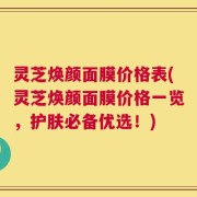灵芝焕颜面膜价格表(灵芝焕颜面膜价格一览，护肤必备优选！)