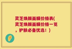 灵芝焕颜面膜价格表(灵芝焕颜面膜价格一览，护肤必备优选！)