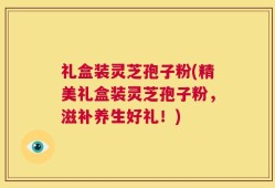 礼盒装灵芝孢子粉(精美礼盒装灵芝孢子粉，滋补养生好礼！)