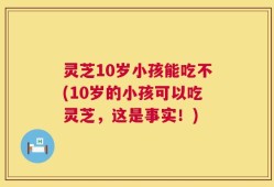 灵芝10岁小孩能吃不(10岁的小孩可以吃灵芝，这是事实！)
