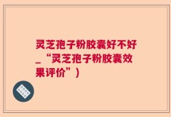 灵芝孢子粉胶囊好不好_“灵芝孢子粉胶囊效果评价”)