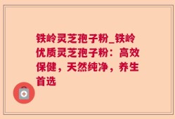 铁岭灵芝孢子粉_铁岭优质灵芝孢子粉：高效保健，天然纯净，养生首选