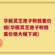 华桓灵芝孢子粉胶囊价格(华桓灵芝孢子粉胶囊价格大幅下调)