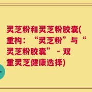 灵芝粉和灵芝粉胶囊(重构：“灵芝粉”与“灵芝粉胶囊” - 双重灵芝健康选择)