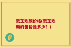 灵芝欢颜价格(灵芝欢颜的售价是多少？)