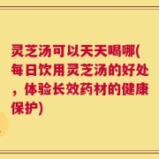 灵芝汤可以天天喝哪(每日饮用灵芝汤的好处，体验长效药材的健康保护)