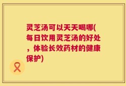 灵芝汤可以天天喝哪(每日饮用灵芝汤的好处，体验长效药材的健康保护)