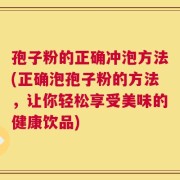 孢子粉的正确冲泡方法(正确泡孢子粉的方法，让你轻松享受美味的健康饮品)