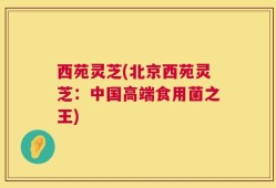 西苑灵芝(北京西苑灵芝：中国高端食用菌之王)