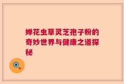 婵花虫草灵芝孢子粉的奇妙世界与健康之道探秘