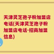 天津灵芝孢子粉加盟店电话(天津灵芝孢子粉加盟店电话-招商加盟信息)