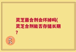 灵芝菌合剂会坏掉吗(灵芝合剂能否存储长期？