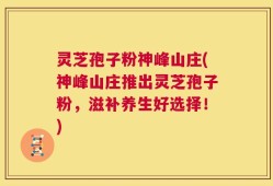 灵芝孢子粉神峰山庄(神峰山庄推出灵芝孢子粉，滋补养生好选择！)