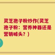 灵芝孢子粉炒作(灵芝孢子粉：营养神器还是营销噱头？)