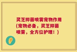 灵芝抑菌喷雾宠物作用(宠物必备，灵芝抑菌喷雾，全方位护理！)