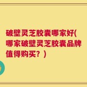 破壁灵芝胶囊哪家好(哪家破壁灵芝胶囊品牌值得购买？)