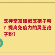 芝神堂富硒灵芝孢子粉？提高免疫力的灵芝孢子粉？