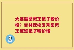 大连破壁灵芝孢子粉价格？吉林抚松玉秀堂灵芝破壁孢子粉价格
