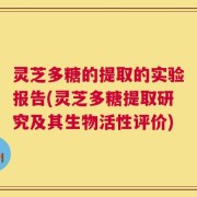 灵芝多糖的提取的实验报告(灵芝多糖提取研究及其生物活性评价)