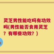 灵芝男性能吃吗有功效吗(男性能否食用灵芝？有哪些功效？)