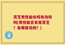 灵芝男性能吃吗有功效吗(男性能否食用灵芝？有哪些功效？)