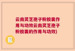 云南灵芝孢子粉胶囊作用与功效云南灵芝孢子粉胶囊的作用与功效)