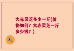 大赤灵芝多少一斤(价格如何？大赤灵芝一斤多少钱？)