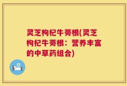 灵芝枸杞牛蒡根(灵芝枸杞牛蒡根：营养丰富的中草药组合)