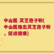 中山医 灵芝孢子粉(中山医推出灵芝孢子粉，促进健康)