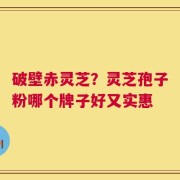 破壁赤灵芝？灵芝孢子粉哪个牌子好又实惠
