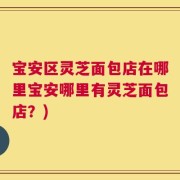宝安区灵芝面包店在哪里宝安哪里有灵芝面包店？)