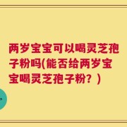 两岁宝宝可以喝灵芝孢子粉吗(能否给两岁宝宝喝灵芝孢子粉？)