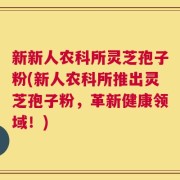 新新人农科所灵芝孢子粉(新人农科所推出灵芝孢子粉，革新健康领域！)