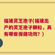 福建灵芝孢子(福建出产的灵芝孢子颗粒，具有哪些保健功效？)