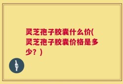 灵芝孢子胶囊什么价(灵芝孢子胶囊价格是多少？)