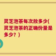 灵芝泡茶每次放多少(灵芝泡茶的正确份量是多少？)
