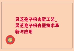 灵芝孢子粉去壁工艺_灵芝孢子粉去壁技术革新与应用