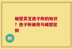 破壁灵芝孢子粉的知识？孢子粉破壳与破壁区别