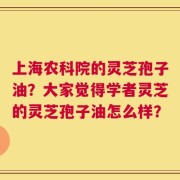 上海农科院的灵芝孢子油？大家觉得学者灵芝的灵芝孢子油怎么样？