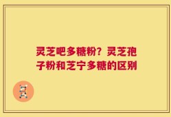 灵芝吧多糖粉？灵芝孢子粉和芝宁多糖的区别