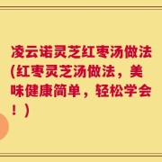 凌云诺灵芝红枣汤做法(红枣灵芝汤做法，美味健康简单，轻松学会！)