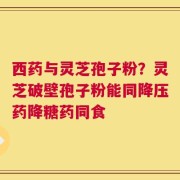 西药与灵芝孢子粉？灵芝破壁孢子粉能同降压药降糖药同食