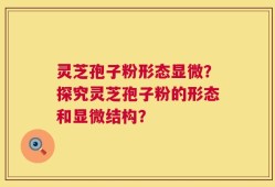 灵芝孢子粉形态显微？探究灵芝孢子粉的形态和显微结构？